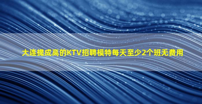大连提成高的KTV招聘模特每天至少2个班无费用